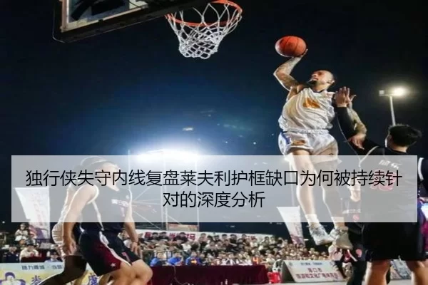 独行侠失守内线复盘莱夫利护框缺口为何被持续针对的深度分析
