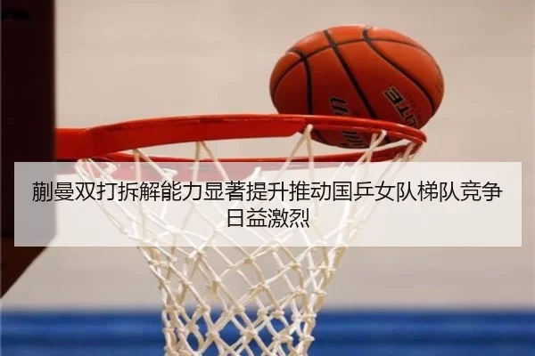 蒯曼双打拆解能力显著提升推动国乒女队梯队竞争日益激烈